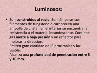Luminosos: 
• Son construidos al vacío. Son lámparas con 
filamentos de tungsteno o carbono en una 
ampolla de cristal. En el interior se encuentra la 
resistencia o el material incandescente. Contiene 
gas inerte a baja presión y un reflector para 
mejorar la dirección. 
Emiten gran cantidad de IR proximales y luz 
visible. 
Alcanza una profundidad de penetración entre 5 
y 10 mm. 
 