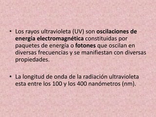 • Los rayos ultravioleta (UV) son oscilaciones de 
energía electromagnética constituidas por 
paquetes de energía o fotones que oscilan en 
diversas frecuencias y se manifiestan con diversas 
propiedades. 
• La longitud de onda de la radiación ultravioleta 
esta entre los 100 y los 400 nanómetros (nm). 
 