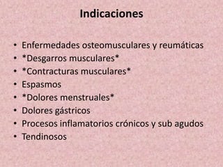 Indicaciones 
• Enfermedades osteomusculares y reumáticas 
• *Desgarros musculares* 
• *Contracturas musculares* 
• Espasmos 
• *Dolores menstruales* 
• Dolores gástricos 
• Procesos inflamatorios crónicos y sub agudos 
• Tendinosos 
 