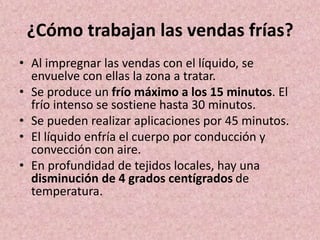 ¿Cómo trabajan las vendas frías? 
• Al impregnar las vendas con el líquido, se 
envuelve con ellas la zona a tratar. 
• Se produce un frío máximo a los 15 minutos. El 
frío intenso se sostiene hasta 30 minutos. 
• Se pueden realizar aplicaciones por 45 minutos. 
• El líquido enfría el cuerpo por conducción y 
convección con aire. 
• En profundidad de tejidos locales, hay una 
disminución de 4 grados centígrados de 
temperatura. 
 