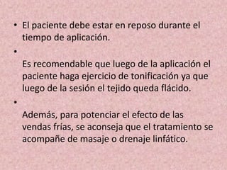 • El paciente debe estar en reposo durante el 
tiempo de aplicación. 
• 
Es recomendable que luego de la aplicación el 
paciente haga ejercicio de tonificación ya que 
luego de la sesión el tejido queda flácido. 
• 
Además, para potenciar el efecto de las 
vendas frías, se aconseja que el tratamiento se 
acompañe de masaje o drenaje linfático. 
 