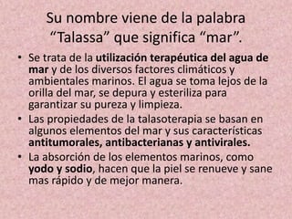 Su nombre viene de la palabra 
“Talassa” que significa “mar”. 
• Se trata de la utilización terapéutica del agua de 
mar y de los diversos factores climáticos y 
ambientales marinos. El agua se toma lejos de la 
orilla del mar, se depura y esteriliza para 
garantizar su pureza y limpieza. 
• Las propiedades de la talasoterapia se basan en 
algunos elementos del mar y sus características 
antitumorales, antibacterianas y antivirales. 
• La absorción de los elementos marinos, como 
yodo y sodio, hacen que la piel se renueve y sane 
mas rápido y de mejor manera. 
 