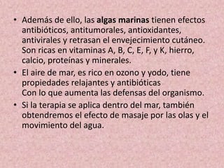• Además de ello, las algas marinas tienen efectos 
antibióticos, antitumorales, antioxidantes, 
antivirales y retrasan el envejecimiento cutáneo. 
Son ricas en vitaminas A, B, C, E, F, y K, hierro, 
calcio, proteínas y minerales. 
• El aire de mar, es rico en ozono y yodo, tiene 
propiedades relajantes y antibióticas 
Con lo que aumenta las defensas del organismo. 
• Si la terapia se aplica dentro del mar, también 
obtendremos el efecto de masaje por las olas y el 
movimiento del agua. 
 
