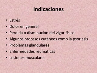 Indicaciones 
• Estrés 
• Dolor en general 
• Perdida o disminución del vigor físico 
• Algunos procesos cutáneos como la psoriasis 
• Problemas glandulares 
• Enfermedades reumáticas 
• Lesiones musculares 
 