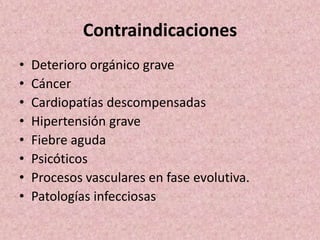 Contraindicaciones 
• Deterioro orgánico grave 
• Cáncer 
• Cardiopatías descompensadas 
• Hipertensión grave 
• Fiebre aguda 
• Psicóticos 
• Procesos vasculares en fase evolutiva. 
• Patologías infecciosas 
 