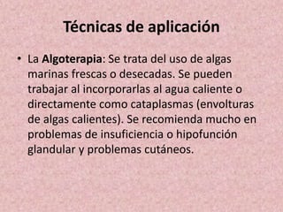 Técnicas de aplicación 
• La Algoterapia: Se trata del uso de algas 
marinas frescas o desecadas. Se pueden 
trabajar al incorporarlas al agua caliente o 
directamente como cataplasmas (envolturas 
de algas calientes). Se recomienda mucho en 
problemas de insuficiencia o hipofunción 
glandular y problemas cutáneos. 
 