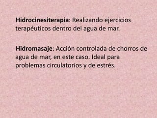 Hidrocinesiterapia: Realizando ejercicios 
terapéuticos dentro del agua de mar. 
Hidromasaje: Acción controlada de chorros de 
agua de mar, en este caso. Ideal para 
problemas circulatorios y de estrés. 
 