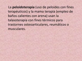 La peloidoterapia (uso de peloides con fines 
terapéuticos) y la mamo terapia (empleo de 
baños calientes con arena) usan la 
talasoterapia con fines térmicos para 
trastornes osteoarticulares, reumáticos o 
musculares. 
 