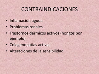 CONTRAINDICACIONES 
• Inflamación aguda 
• Problemas renales 
• Trastornos dérmicos activos (hongos por 
ejemplo) 
• Colagenopatias activas 
• Alteraciones de la sensibilidad 
 