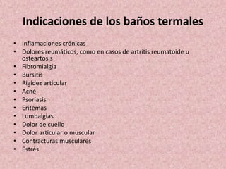 Indicaciones de los baños termales 
• Inflamaciones crónicas 
• Dolores reumáticos, como en casos de artritis reumatoide u 
osteartosis 
• Fibromialgia 
• Bursitis 
• Rigidez articular 
• Acné 
• Psoriasis 
• Eritemas 
• Lumbalgias 
• Dolor de cuello 
• Dolor articular o muscular 
• Contracturas musculares 
• Estrés 
 