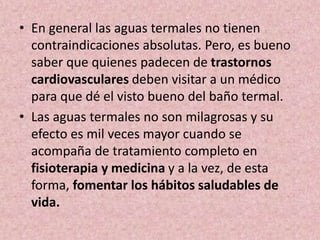 • En general las aguas termales no tienen 
contraindicaciones absolutas. Pero, es bueno 
saber que quienes padecen de trastornos 
cardiovasculares deben visitar a un médico 
para que dé el visto bueno del baño termal. 
• Las aguas termales no son milagrosas y su 
efecto es mil veces mayor cuando se 
acompaña de tratamiento completo en 
fisioterapia y medicina y a la vez, de esta 
forma, fomentar los hábitos saludables de 
vida. 
 