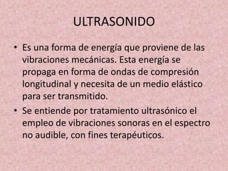 ULTRASONIDO 
• Es una forma de energía que proviene de las 
vibraciones mecánicas. Esta energía se 
propaga en forma de ondas de compresión 
longitudinal y necesita de un medio elástico 
para ser transmitido. 
• Se entiende por tratamiento ultrasónico el 
empleo de vibraciones sonoras en el espectro 
no audible, con fines terapéuticos. 
 