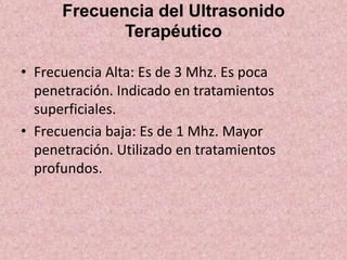 Frecuencia del Ultrasonido 
Terapéutico 
• Frecuencia Alta: Es de 3 Mhz. Es poca 
penetración. Indicado en tratamientos 
superficiales. 
• Frecuencia baja: Es de 1 Mhz. Mayor 
penetración. Utilizado en tratamientos 
profundos. 
 