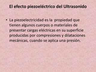 El efecto piezoeléctrico del Ultrasonido 
• La piezoelectricidad es la propiedad que 
tienen algunos cuerpos o materiales de 
presentar cargas eléctricas en su superficie 
producidas por compresiones y dilataciones 
mecánicas, cuando se aplica una presión. 
 