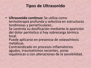 Tipos de Ultrasonido 
• Ultrasonido continuo: Se utiliza como 
termoterapia profunda y selectiva en estructuras 
tendinosas y periarticulares.. 
Se controla su dosificación mediante la aparición 
del dolor perióstico si hay sobrecarga térmica 
local. 
Puede aplicarse en presencia de osteosíntesis 
metálicas. 
Contraindicado en procesos inflamatorios 
agudos, traumatismos recientes, zonas 
isquémicas o con alteraciones de la sensibilidad. 
 