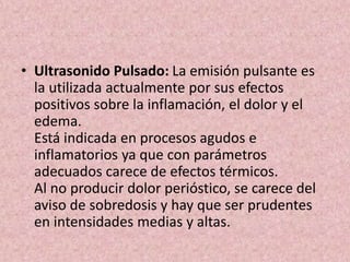 • Ultrasonido Pulsado: La emisión pulsante es 
la utilizada actualmente por sus efectos 
positivos sobre la inflamación, el dolor y el 
edema. 
Está indicada en procesos agudos e 
inflamatorios ya que con parámetros 
adecuados carece de efectos térmicos. 
Al no producir dolor perióstico, se carece del 
aviso de sobredosis y hay que ser prudentes 
en intensidades medias y altas. 
 