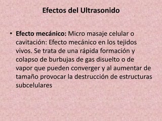 Efectos del Ultrasonido 
• Efecto mecánico: Micro masaje celular o 
cavitación: Efecto mecánico en los tejidos 
vivos. Se trata de una rápida formación y 
colapso de burbujas de gas disuelto o de 
vapor que pueden converger y al aumentar de 
tamaño provocar la destrucción de estructuras 
subcelulares 
 