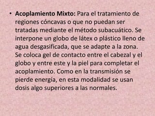 • Acoplamiento Mixto: Para el tratamiento de 
regiones cóncavas o que no puedan ser 
tratadas mediante el método subacuático. Se 
interpone un globo de látex o plástico lleno de 
agua desgasificada, que se adapte a la zona. 
Se coloca gel de contacto entre el cabezal y el 
globo y entre este y la piel para completar el 
acoplamiento. Como en la transmisión se 
pierde energía, en esta modalidad se usan 
dosis algo superiores a las normales. 
 