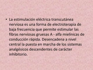 • La estimulación eléctrica transcutánea 
nerviosa es una forma de electroterapia de 
baja frecuencia que permite estimular las 
fibras nerviosas gruesas A - alfa mielínicas de 
conducción rápida. Desencadena a nivel 
central la puesta en marcha de los sistemas 
analgésicos descendentes de carácter 
inhibitorio. 
 