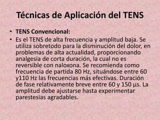 Técnicas de Aplicación del TENS 
• TENS Convencional: 
• Es el TENS de alta frecuencia y amplitud baja. Se 
utiliza sobretodo para la disminución del dolor, en 
problemas de alta actualidad, proporcionando 
analgesia de corta duración, la cual no es 
reversible con naloxona. Se recomienda como 
frecuencia de partida 80 Hz, situándose entre 60 
y110 Hz las frecuencias más efectivas. Duración 
de fase relativamente breve entre 60 y 150 μs. La 
amplitud debe ajustarse hasta experimentar 
parestesias agradables. 
 
