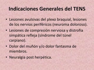 Indicaciones Generales del TENS 
• Lesiones avulsivas del plexo braquial, lesiones 
de los nervios periféricos (neuroma doloroso). 
• Lesiones de compresión nerviosa y distrofia 
simpática refleja (síndrome del túnel 
carpiano). 
• Dolor del muñón y/o dolor fantasma de 
miembros. 
• Neuralgia post herpética. 
 