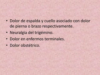 • Dolor de espalda y cuello asociado con dolor 
de pierna o brazo respectivamente. 
• Neuralgia del trigémino. 
• Dolor en enfermos terminales. 
• Dolor obstétrico. 
 