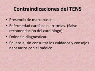 Contraindicaciones del TENS 
• Presencia de marcapasos. 
• Enfermedad cardíaca o arritmias. (Salvo 
recomendación del cardiólogo). 
• Dolor sin diagnosticar. 
• Epilepsia, sin consultar los cuidados y consejos 
necesarios con el médico. 
 