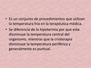 • Es un conjunto de procedimientos que utilizan 
la temperatura fría en la terapéutica médica. 
• Se diferencia de la hipotermia por que esta 
disminuye la temperatura central del 
organismo, mientras que la crioterapia 
disminuye la temperatura periférica y 
generalmente es puntual. 
 