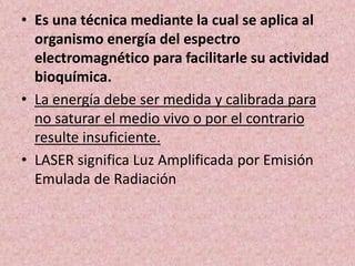 • Es una técnica mediante la cual se aplica al 
organismo energía del espectro 
electromagnético para facilitarle su actividad 
bioquímica. 
• La energía debe ser medida y calibrada para 
no saturar el medio vivo o por el contrario 
resulte insuficiente. 
• LASER significa Luz Amplificada por Emisión 
Emulada de Radiación 
 