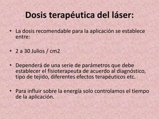 Dosis terapéutica del láser: 
• La dosis recomendable para la aplicación se establece 
entre: 
• 2 a 30 Julios / cm2 
• Dependerá de una serie de parámetros que debe 
establecer el fisioterapeuta de acuerdo al diagnóstico, 
tipo de tejido, diferentes efectos terapéuticos etc. 
• Para influir sobre la energía solo controlamos el tiempo 
de la aplicación. 
 