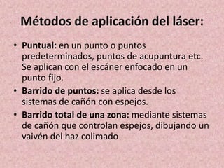 Métodos de aplicación del láser: 
• Puntual: en un punto o puntos 
predeterminados, puntos de acupuntura etc. 
Se aplican con el escáner enfocado en un 
punto fijo. 
• Barrido de puntos: se aplica desde los 
sistemas de cañón con espejos. 
• Barrido total de una zona: mediante sistemas 
de cañón que controlan espejos, dibujando un 
vaivén del haz colimado 
 