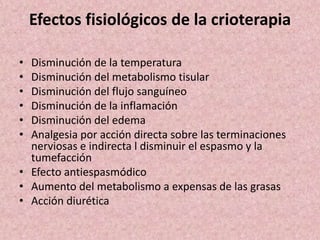 Efectos fisiológicos de la crioterapia 
• Disminución de la temperatura 
• Disminución del metabolismo tisular 
• Disminución del flujo sanguíneo 
• Disminución de la inflamación 
• Disminución del edema 
• Analgesia por acción directa sobre las terminaciones 
nerviosas e indirecta l disminuir el espasmo y la 
tumefacción 
• Efecto antiespasmódico 
• Aumento del metabolismo a expensas de las grasas 
• Acción diurética 
 