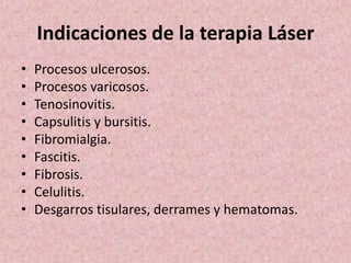 Indicaciones de la terapia Láser 
• Procesos ulcerosos. 
• Procesos varicosos. 
• Tenosinovitis. 
• Capsulitis y bursitis. 
• Fibromialgia. 
• Fascitis. 
• Fibrosis. 
• Celulitis. 
• Desgarros tisulares, derrames y hematomas. 
 