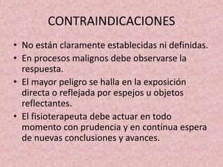 CONTRAINDICACIONES 
• No están claramente establecidas ni definidas. 
• En procesos malignos debe observarse la 
respuesta. 
• El mayor peligro se halla en la exposición 
directa o reflejada por espejos u objetos 
reflectantes. 
• El fisioterapeuta debe actuar en todo 
momento con prudencia y en contínua espera 
de nuevas conclusiones y avances. 
 