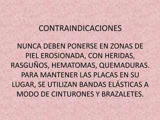 CONTRAINDICACIONES 
NUNCA DEBEN PONERSE EN ZONAS DE 
PIEL EROSIONADA, CON HERIDAS, 
RASGUÑOS, HEMATOMAS, QUEMADURAS. 
PARA MANTENER LAS PLACAS EN SU 
LUGAR, SE UTILIZAN BANDAS ELÁSTICAS A 
MODO DE CINTURONES Y BRAZALETES. 
 