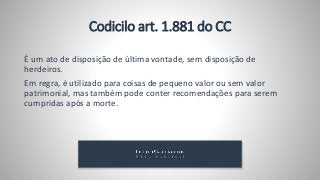 É um ato de disposição de última vontade, sem disposição de
herdeiros.
Em regra, é utilizado para coisas de pequeno valor ou sem valor
patrimonial, mas também pode conter recomendações para serem
cumpridas após a morte.
Codicilo art. 1.881 do CC
 
