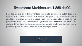 É a declaração de última vontade realizada perante a autoridade da
embarcação, feita a bordo de navios, de guerra ou mercantes para
capitão, comandante ou pessoa por ele designada, utiliza-se os
procedimentos do testamento público ou cerrado, deverá ser
registrado no livro de bordo e entregue à autoridade administrativa no
primeiro porto nacional em que a embarcação parar.
Testamento Marítimo art. 1.888 do CC
 