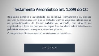 Testamento Aeronáutico art. 1.899 do CC
Realizado perante a autoridade da aeronave, comandante ou pessoa
por ele determinada, em que o testador estiver viajando, utilizando-se
os procedimentos da forma pública ou cerrada, que deverá ser
registrado no livro de bordo e entregue à autoridade administrativa no
primeiro aeroporto em que a aeronave pousar.
Os requisitos são os mesmos do testamento marítimo.
 