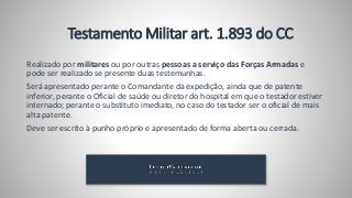 Testamento Militar art. 1.893 do CC
Realizado por militares ou por outras pessoas a serviço das Forças Armadas e
pode ser realizado se presente duas testemunhas.
Será apresentado perante o Comandante da expedição, ainda que de patente
inferior, perante o Oficial de saúde ou diretor do hospital em que o testador estiver
internado; perante o substituto imediato, no caso do testador ser o oficial de mais
alta patente.
Deve ser escrito à punho próprio e apresentado de forma aberta ou cerrada.
 