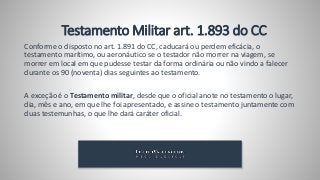 Testamento Militar art. 1.893 do CC
Conforme o disposto no art. 1.891 do CC, caducará ou perdem eficácia, o
testamento marítimo, ou aeronáutico se o testador não morrer na viagem, se
morrer em local em que pudesse testar da forma ordinária ou não vindo a falecer
durante os 90 (noventa) dias seguintes ao testamento.
A exceção é o Testamento militar, desde que o oficial anote no testamento o lugar,
dia, mês e ano, em que lhe foi apresentado, e assine o testamento juntamente com
duas testemunhas, o que lhe dará caráter oficial.
 
