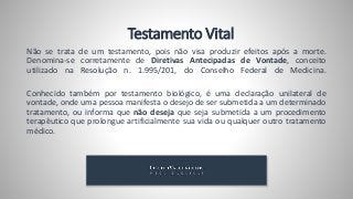 Testamento Vital
Não se trata de um testamento, pois não visa produzir efeitos após a morte.
Denomina-se corretamente de Diretivas Antecipadas de Vontade, conceito
utilizado na Resolução n. 1.995/201, do Conselho Federal de Medicina.
Conhecido também por testamento biológico, é uma declaração unilateral de
vontade, onde uma pessoa manifesta o desejo de ser submetida a um determinado
tratamento, ou informa que não deseja que seja submetida a um procedimento
terapêutico que prolongue artificialmente sua vida ou qualquer outro tratamento
médico.
 