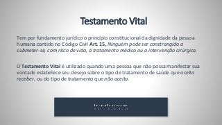 Testamento Vital
Tem por fundamento jurídico o princípio constitucional da dignidade da pessoa
humana contido no Código Civil Art. 15, Ninguém pode ser constrangido a
submeter-se, com risco de vida, a tratamento médico ou a intervenção cirúrgica.
O Testamento Vital é utilizado quando uma pessoa que não possa manifestar sua
vontade estabelece seu desejo sobre o tipo de tratamento de saúde que aceita
receber, ou do tipo de tratamento que não aceita.
 