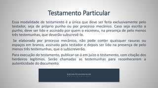 Tanto o testamento quanto o casamento são os atos mais solenes em nosso
ordenamento jurídico. Porém quem deseja testar deverá escolher uma das
possibilidades existentes, não sendo possível inovar nessa questão.
O Código Civil veda o testamento conjuntivo,
chamado também de mancomunado ou de mão comum.
O testamento conjuntivo é aquele onde testadores fazem seu testamento
em um único ato, único documento, pode ser simultâneo, beneficiando
terceiros; recíproco beneficiando um ao outro; correspectivo, dispõe em
retribuição de outro testador.
 