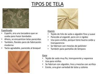 TIPOS DE TELA
Espolinado
• Espolín, era una lanzadera que se
usaba para hacer bordados
• Ahora, se encuentran telas parecidas
• También, florales pero de fabricación
moderna
• Tacto agradable, parecido al broquel
Etamín
• Tejido de hilo de seda o algodón fino y suave
• Parecido al organdí, pero sin si rigidez
• Uso para visillos, porque tiene buena caída y
transparencia
• Se fabrican con mezclas de poliéster
• También para pantallas de lámpara
Gasa
• Tejido de seda muy fio, transparente y vaporosa
• Uso para visillos
• Se fabrican con algodón, lino y mezclas con acrílico
• Existe, una gran variedad de telas y colores
 