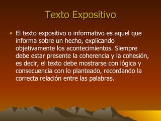 Texto Expositivo El texto expositivo o informativo es aquel que informa sobre un hecho, explicando objetivamente los acontecimientos. Siempre debe estar presente la coherencia y la cohesión, es decir, el texto debe mostrarse con lógica y consecuencia con lo planteado, recordando la correcta relación entre las palabras.