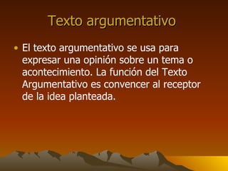 Texto argumentativo El texto argumentativo se usa para expresar una opinión sobre un tema o acontecimiento. La función del Texto Argumentativo es convencer al receptor de la idea planteada.
