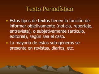 Texto Periodístico Estos tipos de textos tienen la función de informar objetivamente (noticia, reportaje, entrevista), o subjetivamente (articulo, editorial), según sea el caso. La mayoría de estos sub-géneros se presenta en revistas, diarios, etc.