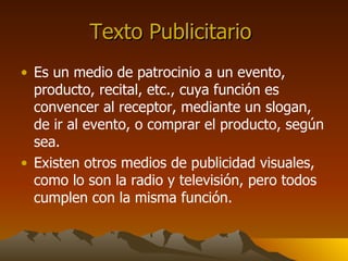 Texto Publicitario Es un medio de patrocinio a un evento, producto, recital, etc., cuya función es convencer al receptor, mediante un slogan, de ir al evento, o comprar el producto, según sea. Existen otros medios de publicidad visuales, como lo son la radio y televisión, pero todos cumplen con la misma función.