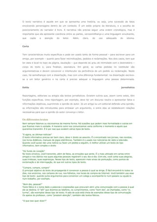 O texto narrativo é aquele em que se apresenta uma história, ou seja, uma sucessão de fatos
envolvendo personagens dentro de um contexto. É um estilo próprio da literatura, e a escolha do
posicionamento do narrador é livre. A narrativa não precisa seguir uma ordem cronológica, mas é
importante que ela apresente coerência entre as partes, verossimilhança e uma linguagem envolvente,
que      capte   a    atenção     do     leitor.   Além,     claro,   do     uso    adequado      do     idioma.


Carta


Tem características muito específicas e pode ser usado tanto de forma pessoal – para escrever para um
amigo, por exemplo – quanto para fazer reivindicações, pedidos e reclamações. Nos dois casos, tem que
ter data e local no topo da página, saudação – que depende do grau de intimidade com o destinatário –
corpo do texto e, para finalizar, assinatura. Em geral, as cartas pedidas no vestibular são
argumentativas e devem convencer o interlocutor da pertinência de um pedido ou reclamação. Neste
caso, há semelhanças com a dissertação, mas com uma diferença fundamental: na dissertação escreve-
se a um leitor genérico e na carta é preciso adequar a linguagem uma pessoa determinada.


Estilo                                                                                             jornalístico


Reportagens, editoriais ou artigos são textos jornalísticos. Existem outros que, assim como estes, têm
funções específicas. Uma reportagem, por exemplo, deve ter um discurso neutro e apresentar fatos e
informações objetivas, suprimindo a opinião do autor. Já um artigo ou um editorial defende uma opinião,
as informações são introduzidas para embasar um argumento, e entre elas se estabelecem relações
necessárias para que a opinião do autor convença o leitor.


Os diferentes textos
Nem sempre falamos ou escrevemos da mesma forma. Há ocasiões que pedem mais formalidade e outras em
que ficamos mais à vontade. A maneira como nos comunicamos varia conforme o momento e aquilo que
queremos transmitir. É é por isso que existem vários tipos de texto.

“E agora, as últimas notícias”
O texto informativo precisa ser bem claro, deve ir direto ao assunto. É o encontrado nos jornais, nas revistas,
nos livros didáticos, manuais de jogos eletrônicos. Também é o usado nos noticiários de rádio e televisão.
Quando você quiser dar uma notícia ou fazer um pedido a alguém, é melhor utilizar um texto do tipo
informativo, bem simples e direto

“Do fundo do coração“
No texto emotivo, você transmite, além de fatos, as emoções que sente. É o mais utilizado em cartas entre
amigos e nos diários nos quais algumas pessoas registram o seu dia-a-dia. Com ele, você conta suas alegrias,
suas tristezas, suas esperanças. Nesse tipo de texto, aparecem mais sinais de pontuação, como pontos de
exclamação e de interrogação, do que em outros tipos de texto.

“Compre, compre, compre”
O principal objetivo do texto de propaganda é convencer a pessoa à qual se dirige. É fácil encontrá-lo todos os
dias, nos anúncios, nos cartazes de rua, nos folhetos, nos locais de compra da Internet. Você também usa esse
tipo de texto: quando junta argumentos para convencer um colega a acompanhá-lo num passeio ou ajudá-lo
num trabalho, por exemplo.

“Bom-dia, pessoal!”
Texto fático é o nome dado a palavras e expressões que procuram abrir uma comunicação com a pessoa à qual
ele se destina. O “alô” que dizemos ao telefone, os cumprimentos, como “bom-dia”, as chamadas, como “oi,
turma”, são exemplos desse tipo de texto. A sala de aula está cheia de exemplos desse tipo de comunicação.
Os apelos do professor, como “prestem atenção”, também são textos fáticos.

“O que isso quer dizer?”
 