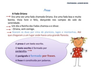 Prosa
A Fada Oriana
Era uma vez uma fada chamada Oriana. Era uma fada boa e muito
bonita. Vivia livre e feliz, dançando nos campos do vale da
serenidade.
Um dia a Rainha das Fadas chamou-a e disse:
- Oriana, vem comigo.
Voaram as duas por cima de planícies, lagos e montanhas. Até
que chegaram a um lugar onde havia uma grande floresta.
formado por frases
 